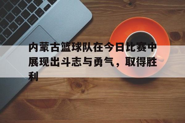内蒙古篮球队在今日比赛中展现出斗志与勇气，取得胜利的简单介绍