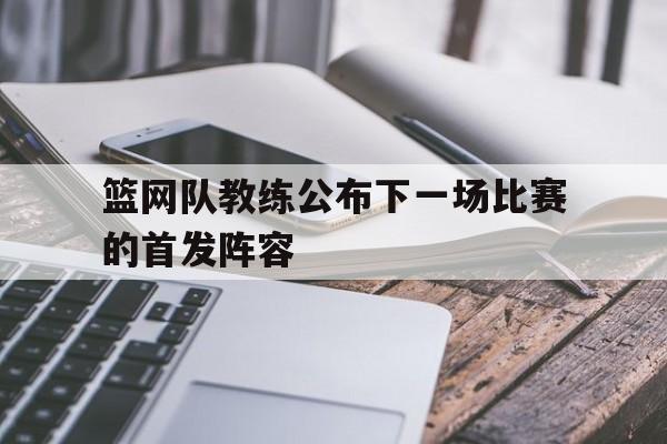 篮网队教练公布下一场比赛的首发阵容是谁
