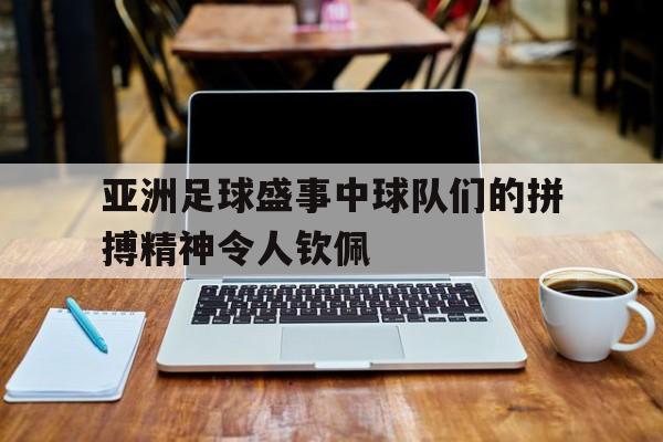 亚洲足球盛事中球队们的拼搏精神令人钦佩 亚洲足球盛事中球队们的拼搏精神令人钦佩