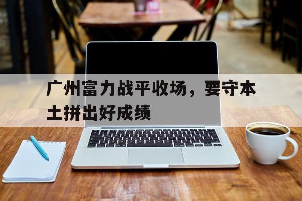广州富力战平收场，要守本土拼出好成绩的简单介绍