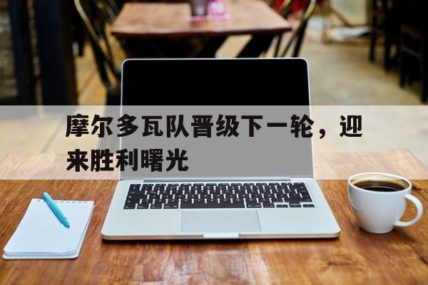 摩尔多瓦队晋级下一轮，迎来胜利曙光的简单介绍