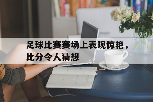 足球比赛赛场上表现惊艳，比分令人猜想(足球比赛赛场上表现惊艳,比分令人猜想的是)
