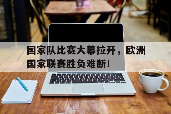 国家队比赛大幕拉开，欧洲国家联赛胜负难断！的简单介绍